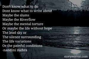 Don't know what to do
Dont know what to write about
Maybe the slums
Maybe the Riverflow
Maybe the mental torture
Or maybe the life without hope 
The lead sky or
The silence surrounding
The life variations 
Or the painful conditions
-nandini mehra