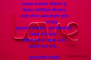 रंजल्या गाजल्या जीवनात तु
केलास ज्योतीसम सीरकाव 
माझे जीवन आता इच्छेने झाले
            भरधाव
फुलासंगे, पानासंगे,  पुर्ण निसर्गासंगे 
जडले नाते माझे...
जीवनातले खरे रहस्य आता 
कळले मला जसे... 

सुमनांजली बनसोडे