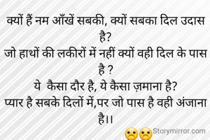 
क्यों हैं नम ऑंखें सबकी, क्यों सबका दिल उदास है?
जो हाथों की लकीरों में नहीं क्यों वही दिल के पास है ?
ये  कैसा दौर है, ये कैसा ज़माना है?
प्यार है सबके दिलों में,पर जो पास है वही अंजाना है।।
                       ☹☹