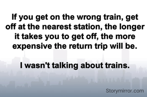 If you get on the wrong train, get off at the nearest station, the longer it takes you to get off, the more expensive the return trip will be.

I wasn't talking about trains.