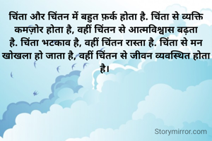 चिंता और चिंतन में बहुत फ़र्क होता है. चिंता से व्यक्ति कमज़ोर होता है, वहीं चिंतन से आत्मविश्वास बढ़ता है. चिंता भटकाव है, वहीं चिंतन रास्ता है. चिंता से मन खोखला हो जाता है, वहीं चिंतन से जीवन व्यवस्थित होता है। 