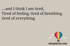 ....and I think I am tired,
Tired of feeling, tired of breathing, tired of everything.