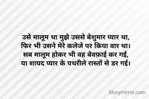 उसे मालूम था मुझे उससे बेशुमार प्यार था,
फिर भी उसने मेरे कलेजे पर किया वार था।
सब मालूम होकर भी वह बेवफ़ाई कर गई,
या शायद प्यार के पथरीले रास्तों से डर गई।