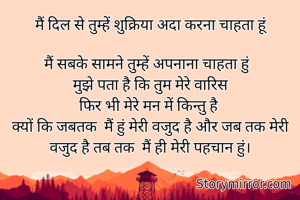 मैं दिल से तुम्हें शुक्रिया अदा करना चाहता हूं
 
मैं सबके सामने तुम्हें अपनाना चाहता हुं  
मुझे पता है कि तुम मेरे वारिस
फिर भी मेरे मन में किन्तु है 
क्यों कि जबतक  मैं हुं मेरी वजुद है और जब तक मेरी वजुद है तब तक  मैं ही मेरी पहचान हुं।


