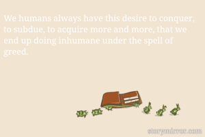 We humans always have this desire to conquer, to subdue, to acquire more and more, that we end up doing inhumane under the spell of greed. 
