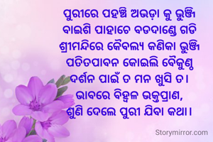 ପୁରୀରେ ପହଞ୍ଚି ଅଭଡ଼ା କୁ ଭୁଞ୍ଜି
ବାଇଶି ପାହାଚେ ବଡଦାଣ୍ଡେ ଗଡି
ଶ୍ରୀମନ୍ଦିରେ କୈବଲ୍ୟ କଣିକା ଭୁଞ୍ଜି
ପତିତପାବନ କୋଇଲି ବୈକୁଣ୍ଠ
ଦର୍ଶନ ପାଇଁ ତ ମନ ଖୁସି ତ।
ଭାବରେ ବିହ୍ଵଳ ଭକ୍ତପ୍ରାଣ,
ଶୁଣି ଦେଲେ ପୁରୀ ଯିବା କଥା।

