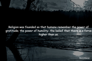 Religion was founded so that humans remember the power of gratitude; the power of humility- the belief that there is a force higher than us.