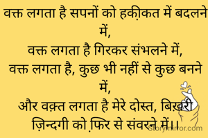 वक्त लगता है सपनों को हकी़कत में बदलने में,
वक्त लगता है गिरकर संभलने में,
वक्त लगता है, कुछ भी नहीं से कुछ बनने में,
और वक़्त लगता है मेरे दोस्त, बिख़री ज़िन्दगी को फि़र से संवरने में।।