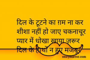 दिल के टूटने का ग़म ना कर
शीशा नहीं हो जाए चकनाचूर
प्यार में धोखा खाया ज़रूर
दिल के हाथों न हुए मजबूर