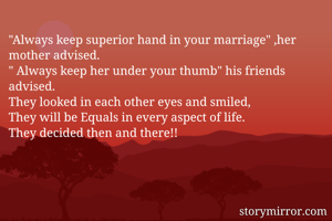 "Always keep superior hand in your marriage" ,her mother advised.
" Always keep her under your thumb" his friends advised. 
They looked in each other eyes and smiled,
They will be Equals in every aspect of life.
They decided then and there!!