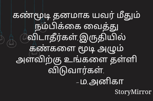 கண்மூடி தனமாக யவர் மீதும் நம்பிக்கை வைத்து விடாதீர்கள்,இருதியில் கண்களை மூடி அழும் அளவிற்கு உங்களை தள்ளி விடுவார்கள்.
                     -ம.அனிகா