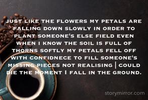 just like the flowers my petals are falling down slowly in order to plant someone's else field even when i know the soil is full of thorns softly my petals fell off with confidnece to fill someone's missing pieces not realising | could die the moment I fall in the ground.