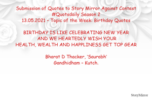 Submission of Quotes to Story Mirror Against Contest #Quotsdaily Season 2
13.05.2021 – Topic of the Week: Birthday Quotes

BIRTHDAY IS LIKE CELEBRATING NEW YEAR
 AND WE HEARTEDLY WISH YOUR
HEALTH, WEALTH AND HAPPLINESS GET TOP GEAR

Bharat D Thacker, ‘Saurabh’
Gandhidham – Kutch.
