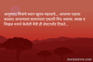 आयुष्यात मित्रांचे स्थान खूपच महत्वाचे... आपल्या पडत्या काळात आपल्याला सावरायला एकतरी मित्र असावा. स्वच्छ व निखळ मनाने केलेली मैत्री ही शेवटपर्यंत टिकते... 