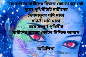 কে বলেছে নারীদের নিজস্ব কোনো ঘর নেই
পুরো পৃথিবীটাই নারীদের
দেশমাতৃকা যদি মাতা
ধরিত্রী যদি মাতা
তবে সম্পূর্ণ পৃথিবীই
নারীদের মায়ের কোলে নিশ্চিত আবাস


অগ্নিশিখা
