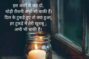 इस अंधेरे से कह दो,
 थोड़ी रौशनी अभी भी बाकी हैं।
दिल के टुकड़े हुए तो क्या हुआ,
हर टुकड़े में तेरी खुशबू ;
अभी भी बाकी हैं।