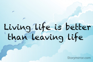 Living life is better than leaving life 
