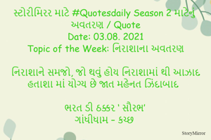 સ્ટોરીમિરર માટે #Quotesdaily Season 2 માટેનું અવતરણ / Quote
Date: 03.08. 2021
Topic of the Week: નિરાશાના અવતરણ

નિરાશાને સમજો, જો થવું હોય નિરાશામાં થી આઝાદ
હતાશા માં યોગ્ય છે જાત મહેનત ઝિંદાબાદ 

ભરત ડી ઠક્કર ‘ સૌરભ’
ગાંધીધામ – કચ્છ
