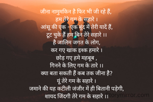 जीना नामुमकिन है फिर भी जी रहे हैं, 
हम तेरे गम के सहारे ।
आंसू की एक -एक बूंद में तेरी यादें हैं,
टूट चुके हैं हम बिन तेरे सहारे ।।
है जालिम जगत के लोग,
कर गए खाक इश्क हमारे ।
छोड़ गए हमे महबूब ,
गिनने के लिए गम के तारे ।।
क्या बता सकती हैं कब तक जीना है?
यूं तेरे गम के सहारे ।
जमाने की यह कटीली जंजीर में ही बितानी पड़ेगी,
शायद जिंदगी तेरे गम के सहारे ।।


