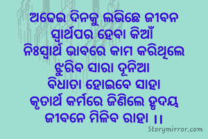 ଅଢେଇ ଦିନକୁ ଲଭିଛେ ଜୀବନ
ସ୍ବାର୍ଥପର ହେବା କିଆଁ 
ନିଃସ୍ବାର୍ଥ ଭାବରେ କାମ କରିଥିଲେ
ଝୁରିବ ସାରା ଦୂନିଆ 
ବିଧାତା ହୋଇବେ ସାହା
କୃତାର୍ଥ କର୍ମରେ ଜିଣିଲେ ହୃଦୟ
ଜୀବନେ ମିଳିବ ରାହା ।।
