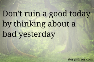 Don't ruin a good today by thinking about a bad yesterday