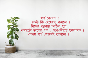 স্বর্গ কি ?
কেউ কি দেখেছো কখনো ? 
খিদের জ্বালায় তাড়িত মুখ ; 
একমুঠো ভাতের পর , সুখ-নিদ্রায় ফুটপাতে , 
বোধয় স্বর্গ এখানেই লুকানো ।। 