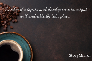 Develop the inputs and development in output will undoubtedly take place. 