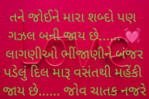 તને જોઈને મારા શબ્દો પણ 
ગઝલ બની જાય છે...... 💓
લાગણીઓ ભીંજાણીને બંજર
પડેલું દિલ મારૂ વસંતથી મહેંકી 
જાય છે...... જોવ ચાતક નજરે
રાહ તારી હવે તું ન તડપાવ રે.... 

વર્ષા ભટ્ટ 
💓💓💓💓💓💓💓