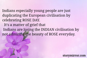 Indians especially young people are just duplicating the European civilisation by celebrating ROSE DAY. 
  It's a matter of grief that
 Indians are losing the INDIAN civilisation by not admiring the beauty of ROSE everyday. 