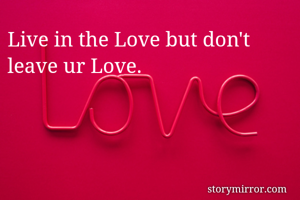 Live in the Love but don't leave ur Love.