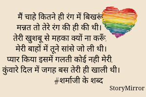 मैं चाहे कितने ही रंग में बिखरूं,
मन्नत तो तेरे रंग की ही की थी।
तेरी खुशबू से महका क्यों ना करूँ,
मेरी बाहों में तूने सांसे जो ली थी।
प्यार किया इसमें गलती कोई नही मेरी,
कुंवारे दिल में जगह बस तेरी ही खाली थी।
                   #शर्माजी के शब्द