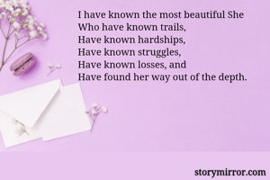 
I have known the most beautiful She
Who have known trails,
Have known hardships,
Have known struggles,
Have known losses, and
Have found her way out of the depth.

