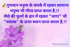 ✍️गुणवान मनुष्य के संपर्क में रहकर सामान्य मनुष्य भी गौरव प्राप्त करता है.!! 
जैसे की फूलों के हार में रहकर "धागा" भी "मस्तक" के ऊपर स्थान प्राप्त करता है.!!
          