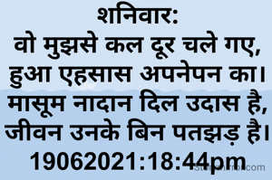 शनिवार:
वो मुझसे कल दूर चले गए,
हुआ एहसास अपनेपन का।
मासूम नादान दिल उदास है,
जीवन उनके बिन पतझड़ है।
19062021:18:44pm