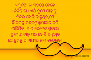 ଏଦୁନିଆ ଟା ସତରେ କେଡେ
ବିଚିତ୍ର ନା। ଏଠି ତୁମେ ଯାହାକୁ
ନିଜର ବୋଲି ଭାବୁଥିବ,ସେ
ହିଁ ତମକୁ ପଛପଟୁ ଛୁରାଘାତ କରି
ଚାଲିଯିବ। ଆଉ କେତେକ ସ୍ଥଳରେ
ତୁମେ ଯାହାକୁ ପର ବୋଲି ଭାବୁଥିବ
ସେ ତୁମକୁ ସାହାଯ୍ୟର ହାତ ବଢେଇବ।