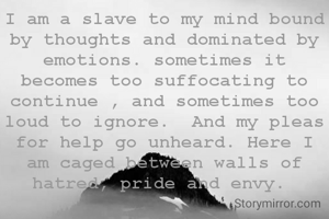 I am a slave to my mind bound by thoughts and dominated by emotions. sometimes it becomes too suffocating to continue , and sometimes too loud to ignore.  And my pleas for help go unheard. Here I am caged between walls of hatred, pride and envy. 
