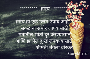 *********   हास्य   ********

"हास्य हा एक उत्तम उपाय आहे...
 संकटाना समोर जाण्यासाठी,
 मनातील भीती दूर करण्यासाठी
 आणि झालेलं दुःख लपवण्यासाठी"
                 श्रीमती मंगला बोरकर 