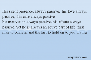 His silent presence, always passive,  his love always passive,  his care always passive
his motivation always passive, his efforts always passive, yet he is always an active part of life, first man to come in and the last to hold on to you. Father


