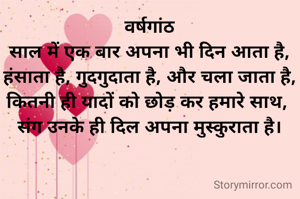 वर्षगांठ
साल में एक बार अपना भी दिन आता है,
हंसाता है, गुदगुदाता है, और चला जाता है,
कितनी ही यादों को छोड़ कर हमारे साथ, 
संग उनके ही दिल अपना मुस्कुराता है।