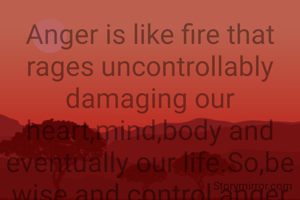 Anger is like fire that rages uncontrollably damaging our heart,mind,body and eventually our life.So,be wise and control anger if possible just as fire is doused by using water.