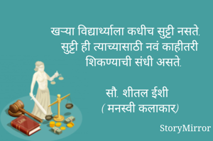 खऱ्या विद्यार्थ्याला कधीच सुट्टी नसते. सुट्टी ही त्याच्यासाठी नवं काहीतरी शिकण्याची संधी असते.
 सौ. शीतल ईशी
( मनस्वी कलाकार) 