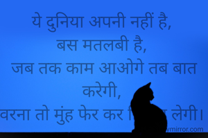 ये दुनिया अपनी नहीं है, 
बस मतलबी है, 
जब तक काम आओगे तब बात करेगी, 
वरना तो मुंह फेर कर निकल लेगी। 
