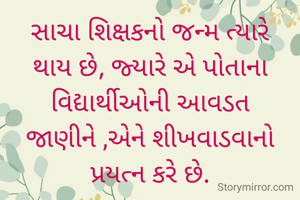 સાચા શિક્ષકનો જન્મ ત્યારે થાય છે, જ્યારે એ પોતાના વિદ્યાર્થીઓની આવડત જાણીને ,એને શીખવાડવાનો પ્રયત્ન કરે છે.