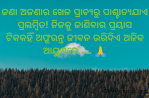 ଜଣା ଅଜଣାର ଖେଳ ପ୍ରାଚ୍ଯରୁ ପାଶ୍ଚାତ୍ୟଯାଏ ପ୍ରଲମ୍ବିତ! ନିଜକୁ ଜାଣିବାର ପ୍ରୟାସ ଟିକକହିଁ ଅଫୁରନ୍ତ ଜୀବନ ଭରିଦିଏ ଅଳିକ ଆୟୁଷରେ..... 🙏