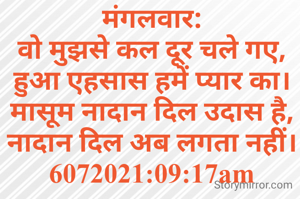 मंगलवार:
वो मुझसे कल दूर चले गए,
हुआ एहसास हमें प्यार का।
मासूम नादान दिल उदास है,
नादान दिल अब लगता नहीं।
6072021:09:17am