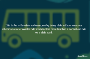 Life is fun with twists and turns, not by being plain without emotions otherwise a roller coaster ride would not be more fun than a normal car ride on a plain road.