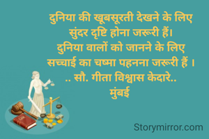 दुनिया की खूबसूरती देखने के लिए
सुंदर दृष्टि होना जरूरी हैं।
दुनिया वालों को जानने के लिए
सच्चाई का चष्मा पहनना जरूरी हैं ।
.. सौ. गीता विश्वास केदारे..
मुंबई 