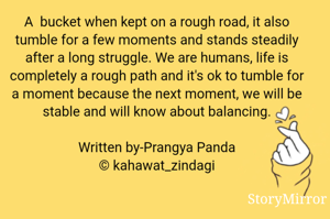 A  bucket when kept on a rough road, it also tumble for a few moments and stands steadily after a long struggle. We are humans, life is completely a rough path and it's ok to tumble for a moment because the next moment, we will be stable and will know about balancing.

Written by-Prangya Panda
© kahawat_zindagi