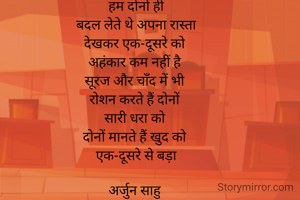 हम दोनों ही
बदल लेते थे अपना रास्ता
देखकर एक-दूसरे को 
अहंकार कम नहीं है 
सूरज और चाँद में भी 
रोशन करते हैं दोनों 
सारी धरा को 
दोनों मानते हैं खुद को 
एक-दूसरे से बड़ा

अर्जुन साहु