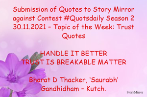 Submission of Quotes to Story Mirror against Contest #Quotsdaily Season 2
30.11.2021 – Topic of the Week: Trust Quotes

HANDLE IT BETTER
TRUST IS BREAKABLE MATTER

Bharat D Thacker, ‘Saurabh’
Gandhidham – Kutch.